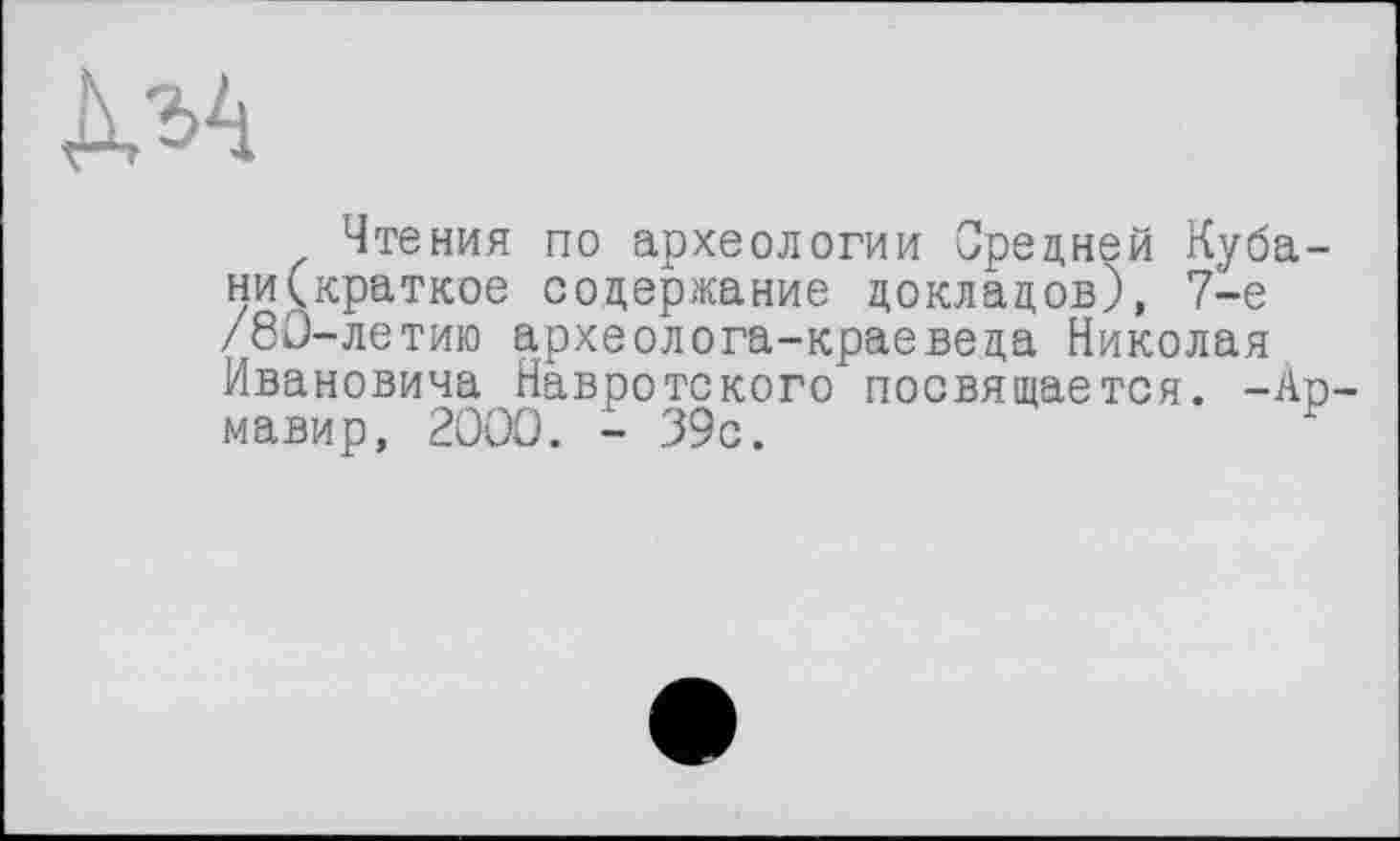 ﻿Чтения по археологии Средней Кубани (краткое содержание докладов), 7-е /80-летию археолога-краеведа Николая Ивановича Навротского посвящается. -Ар мавир, 2000. - 39с.